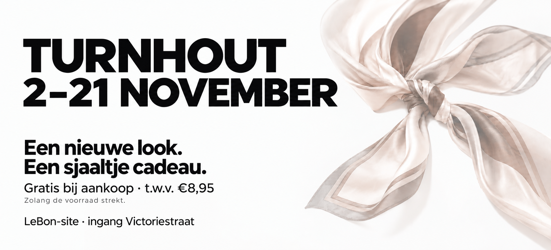 Turnhout, 2–21 november. Een nieuwe look. Een sjaaltje cadeau. Gratis bij aankoop, ter waarde van €8,95. Zolang de voorraad strekt. LeBon-site, ingang Victoriestraat.